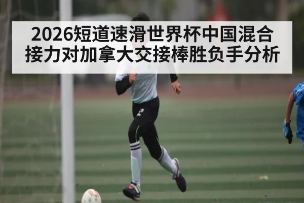 2026短道速滑世界杯中国混合接力对加拿大交接棒胜负手分析