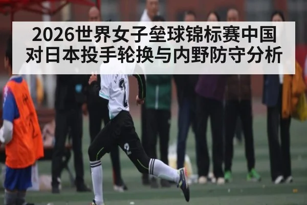 2026世界女子垒球锦标赛中国对日本投手轮换与内野防守分析